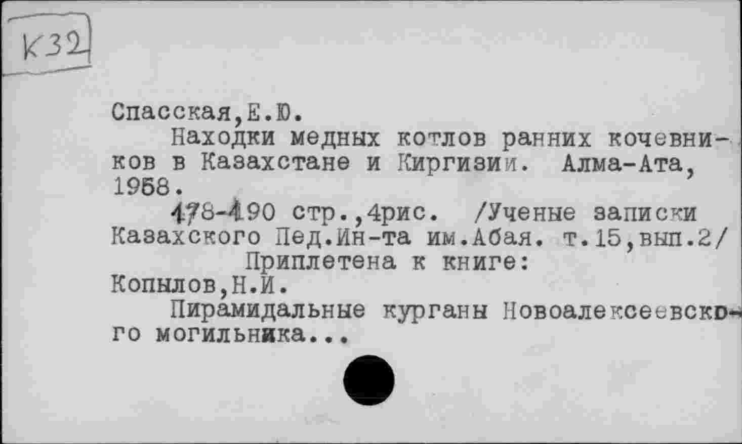 ﻿г--
Спасская,E.D.
Находки медных котлов ранних кочевников в Казахстане и Киргизии. Алма-Ата, 1958.
4/8-490 стр.,4рис. /Ученые записки Казахского Пед.Ин-та им.Абая. т.15,выл.2/
Приплетена к книге:
Копылов,Н.И.
Пирамидальные курганы Новоалексеевского могильника...